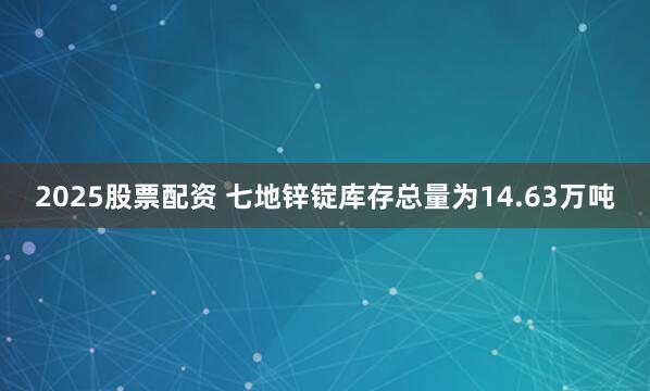 2025股票配资 七地锌锭库存总量为14.63万吨