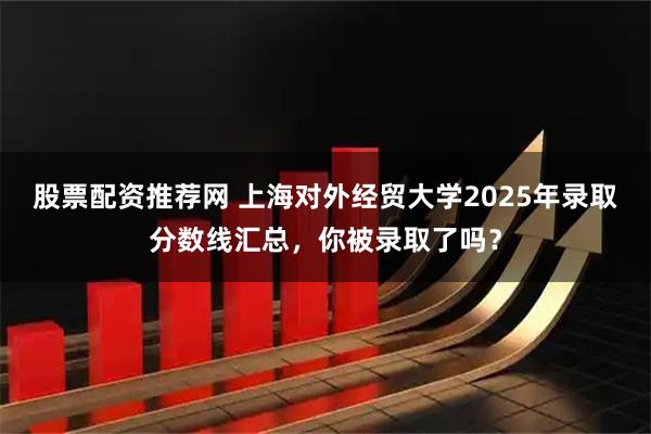 股票配资推荐网 上海对外经贸大学2025年录取分数线汇总，你被录取了吗？