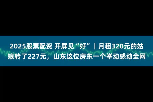 2025股票配资 开屏见“好”｜月租320元的姑娘转了227元，山东这位房东一个举动感动全网