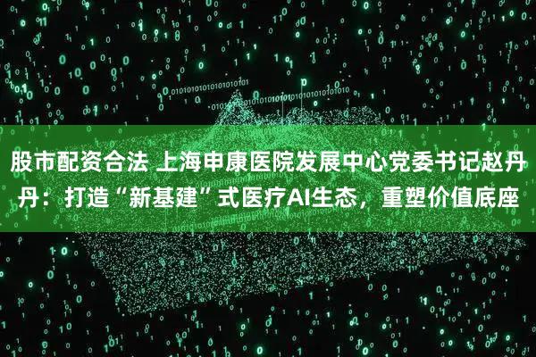 股市配资合法 上海申康医院发展中心党委书记赵丹丹：打造“新基建”式医疗AI生态，重塑价值底座