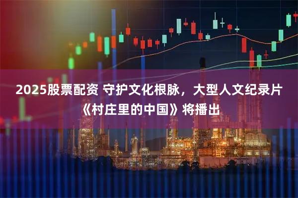 2025股票配资 守护文化根脉，大型人文纪录片《村庄里的中国》将播出