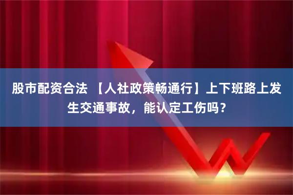 股市配资合法 【人社政策畅通行】上下班路上发生交通事故，能认定工伤吗？