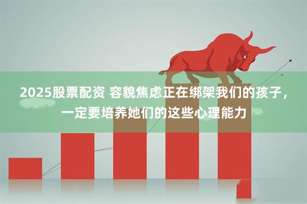 2025股票配资 容貌焦虑正在绑架我们的孩子，一定要培养她们的这些心理能力