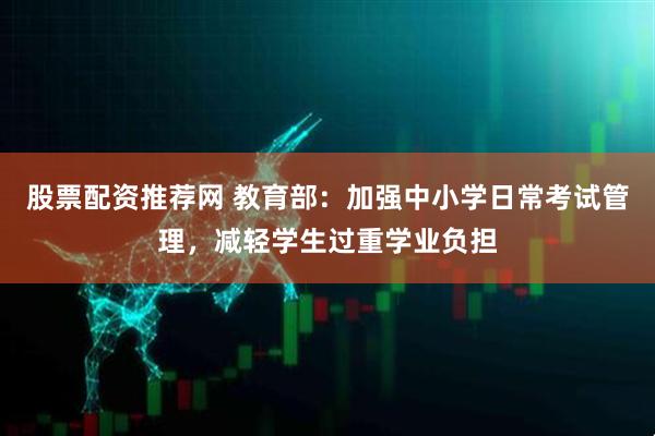 股票配资推荐网 教育部：加强中小学日常考试管理，减轻学生过重学业负担