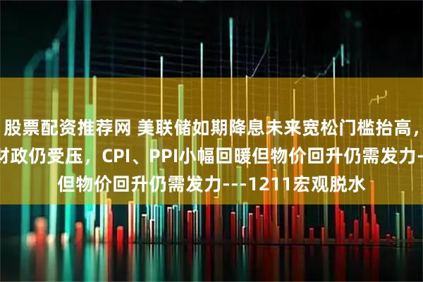 股票配资推荐网 美联储如期降息未来宽松门槛抬高，法社保预算过关财政仍受压，CPI、PPI小幅回暖但物价回升仍需发力---1211宏观脱水