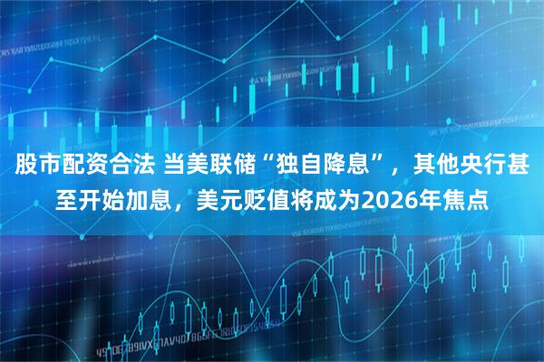 股市配资合法 当美联储“独自降息”，其他央行甚至开始加息，美元贬值将成为2026年焦点