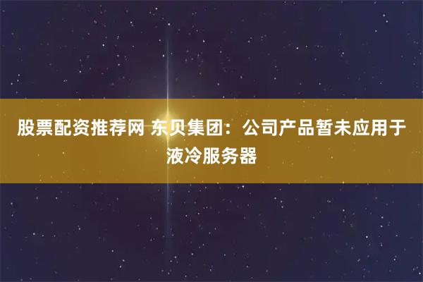 股票配资推荐网 东贝集团：公司产品暂未应用于液冷服务器