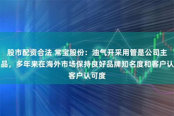 股市配资合法 常宝股份：油气开采用管是公司主营产品，多年来在海外市场保持良好品牌知名度和客户认可度