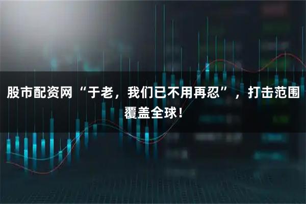 股市配资网 “于老，我们已不用再忍” ，打击范围覆盖全球！