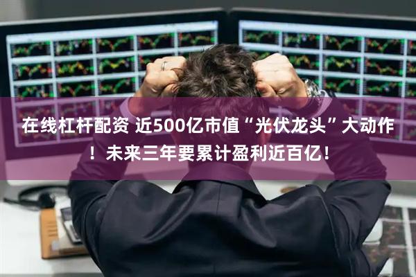 在线杠杆配资 近500亿市值“光伏龙头”大动作！未来三年要累计盈利近百亿！