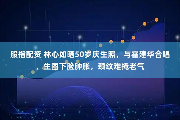 股指配资 林心如晒50岁庆生照，与霍建华合唱，生图下脸肿胀，颈纹难掩老气