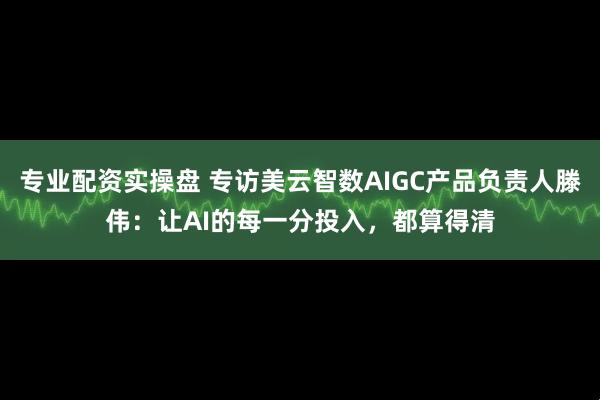 专业配资实操盘 专访美云智数AIGC产品负责人滕伟：让AI的每一分投入，都算得清