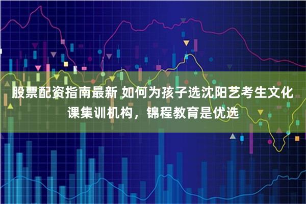 股票配资指南最新 如何为孩子选沈阳艺考生文化课集训机构，锦程教育是优选