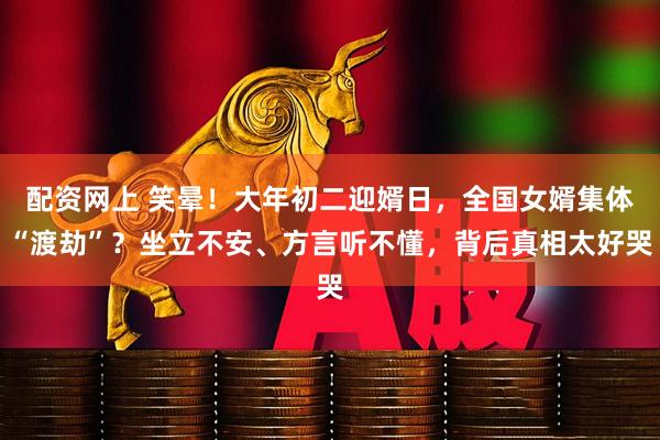 配资网上 笑晕！大年初二迎婿日，全国女婿集体“渡劫”？坐立不安、方言听不懂，背后真相太好哭