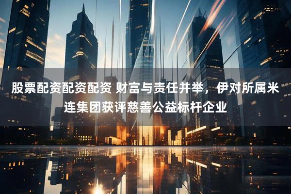 股票配资配资配资 财富与责任并举，伊对所属米连集团获评慈善公益标杆企业