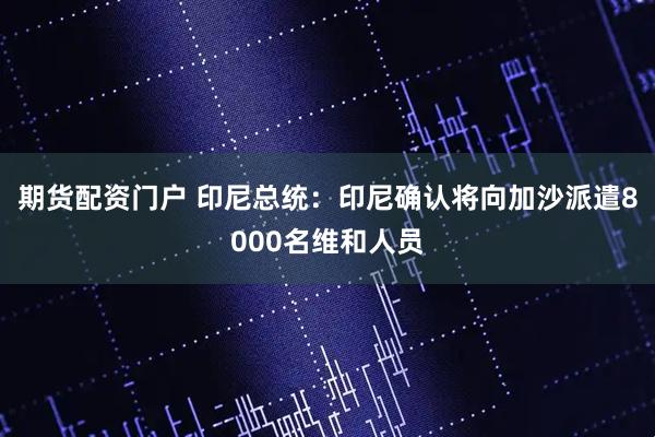 期货配资门户 印尼总统：印尼确认将向加沙派遣8000名维和人员