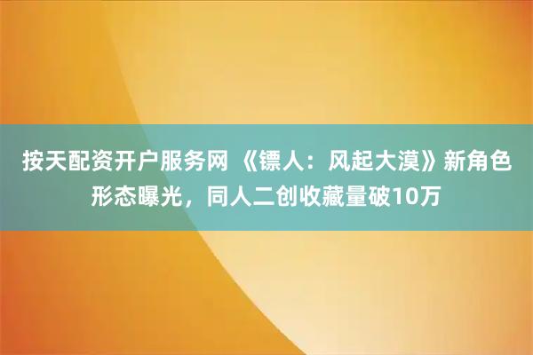 按天配资开户服务网 《镖人：风起大漠》新角色形态曝光，同人二创收藏量破10万