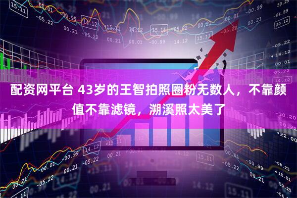 配资网平台 43岁的王智拍照圈粉无数人，不靠颜值不靠滤镜，溯溪照太美了