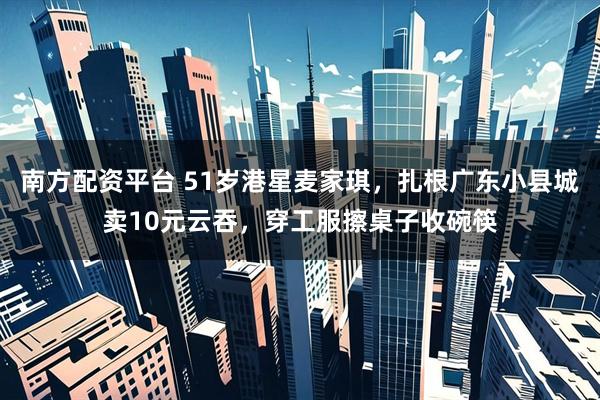 南方配资平台 51岁港星麦家琪，扎根广东小县城卖10元云吞，穿工服擦桌子收碗筷