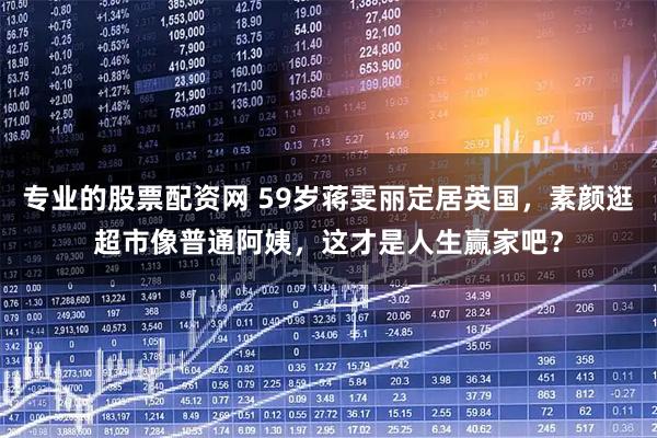 专业的股票配资网 59岁蒋雯丽定居英国，素颜逛超市像普通阿姨，这才是人生赢家吧？