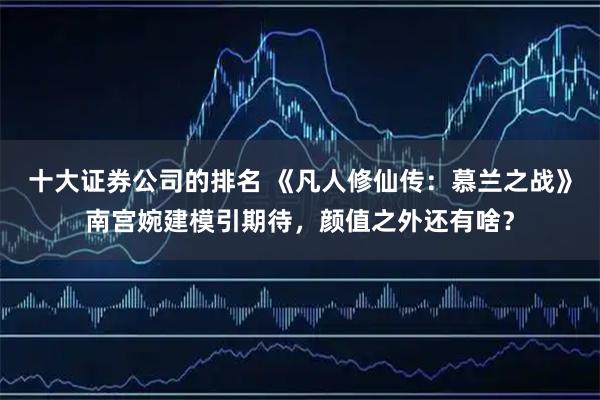 十大证券公司的排名 《凡人修仙传：慕兰之战》南宫婉建模引期待，颜值之外还有啥？