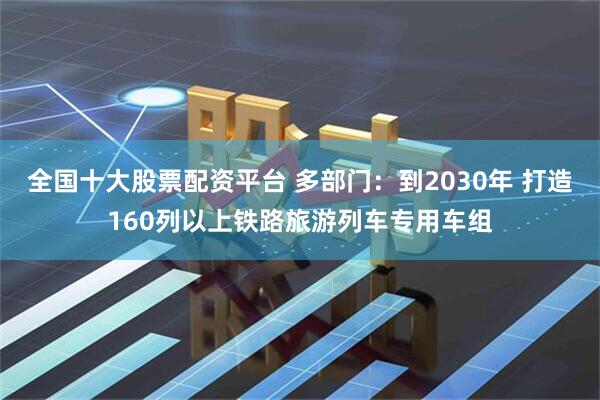 全国十大股票配资平台 多部门：到2030年 打造160列以上铁路旅游列车专用车组