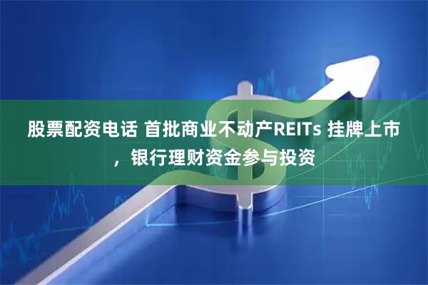股票配资电话 首批商业不动产REITs 挂牌上市，银行理财资金参与投资