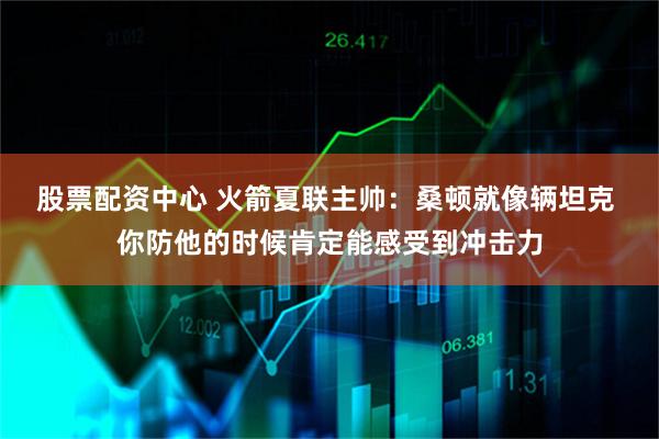 股票配资中心 火箭夏联主帅：桑顿就像辆坦克 你防他的时候肯定能感受到冲击力