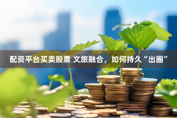 配资平台买卖股票 文旅融合，如何持久“出圈”