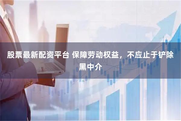 股票最新配资平台 保障劳动权益，不应止于铲除黑中介