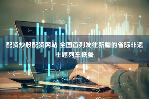 配资炒股配资网站 全国首列发往新疆的省际非遗主题列车抵疆