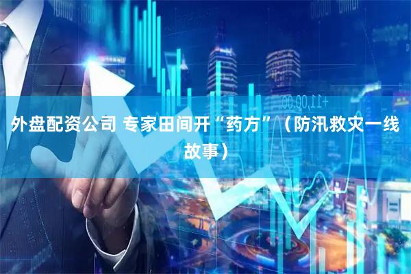 外盘配资公司 专家田间开“药方”（防汛救灾一线故事）