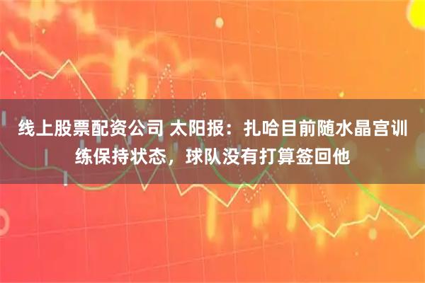 线上股票配资公司 太阳报：扎哈目前随水晶宫训练保持状态，球队没有打算签回他