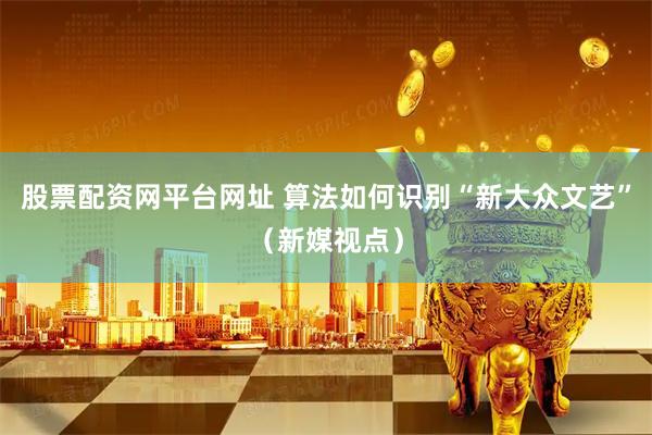 股票配资网平台网址 算法如何识别“新大众文艺”（新媒视点）